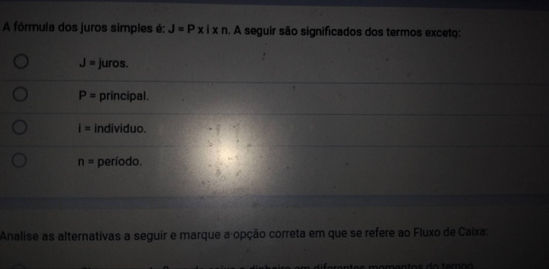 A fórmula dos juros simples é: J=Pxixn. A seguir são significados dos termos exceto:
J= juros.
P= principal.
i= individuo.
n= período.
Analise as alternativas a seguir e marque a-opção correta em que se refere ao Fluxo de Caixa: