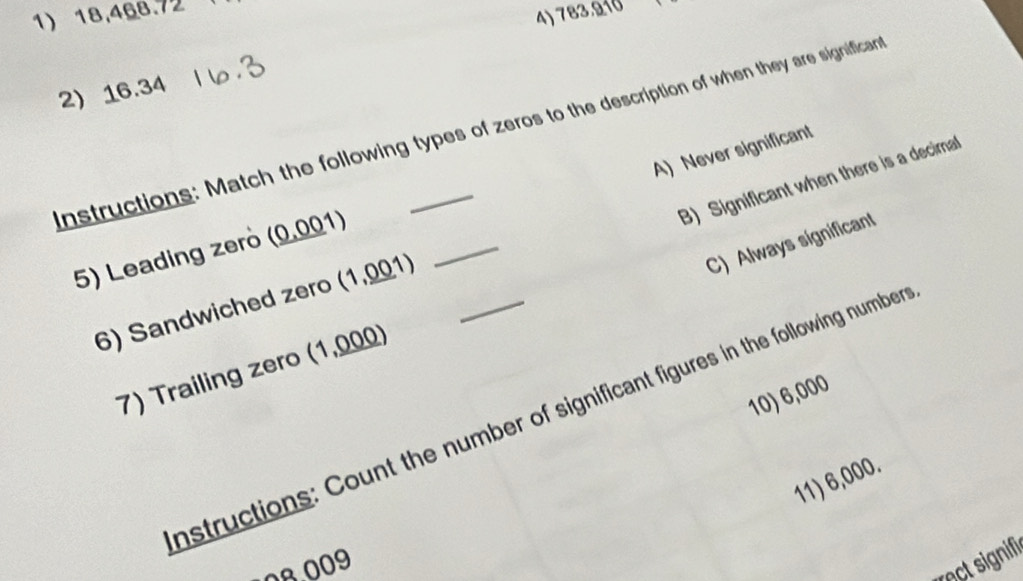 18,468.72
4) 783.910
2) 16.34
Instructions: Match the following types of zeros to the description of when they are significar
A) Never significant
B) Significant when there is a decimall
_
C) Always significant
5) Leading zerö (0.001)
6) Sandwiched zero (1,001) _
7) Trailing zero (1,000)
10) 6,000
nstructions: Count the number of significant figures in the following number
11) 6,000.
08.009
Tactsignif