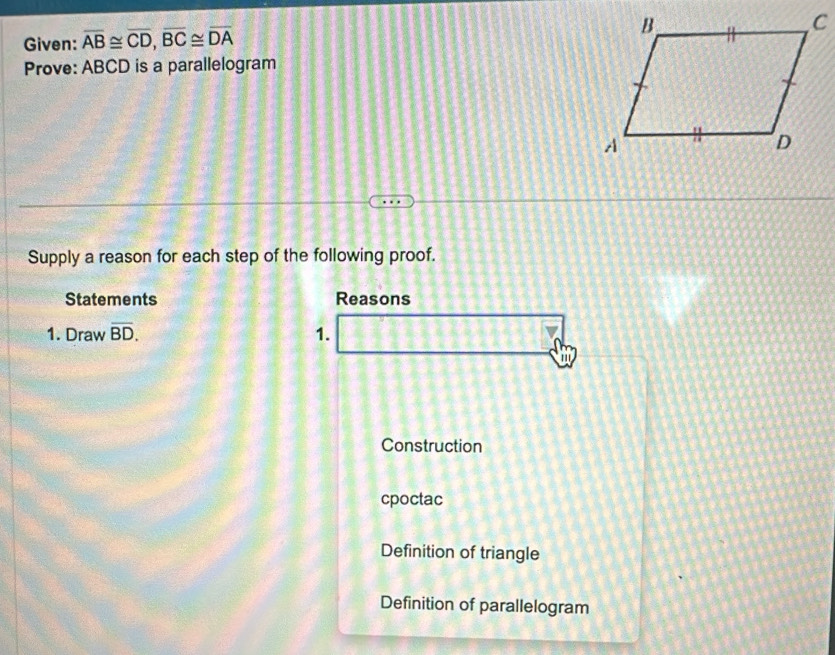 Given: overline AB≌ overline CD, overline BC≌ overline DA
Prove: ABCD is a parallelogram
Supply a reason for each step of the following proof.
Statements Reasons
1. Draw overline BD. 1.
a
Construction
cpoctac
Definition of triangle
Definition of parallelogram