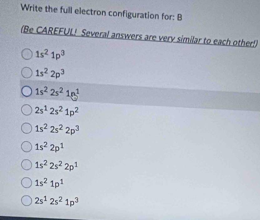 Write the full electron configuration for: B
(Be CAREFUL! Several answers are very similar to each other!)
1s^21p^3
1s^22p^3
1s^22s^21n^1
2s^12s^21p^2
1s^22s^22p^3
1s^22p^1
1s^22s^22p^1
1s^21p^1
2s^12s^21p^3