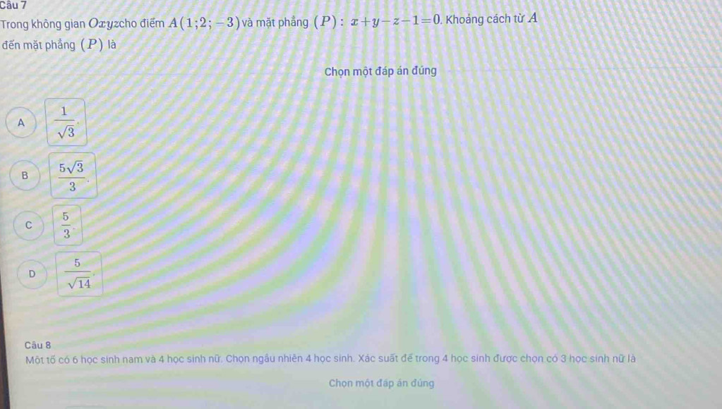 Trong không gian Oxyzcho điểm A(1;2;-3) và mặt phẳng (P) : x+y-z-1=0. Khoảng cách từ A
đến mặt phẳng (P) là
Chọn một đáp án đúng
A  1/sqrt(3) 
B  5sqrt(3)/3 .
C  5/3 
D  5/sqrt(14) 
Câu 8
Một tố có 6 học sinh nam và 4 học sinh nữ. Chọn ngầu nhiên 4 học sinh. Xác suất để trong 4 học sinh được chọn có 3 học sinh nữ là
Chọn một đấp án đúng