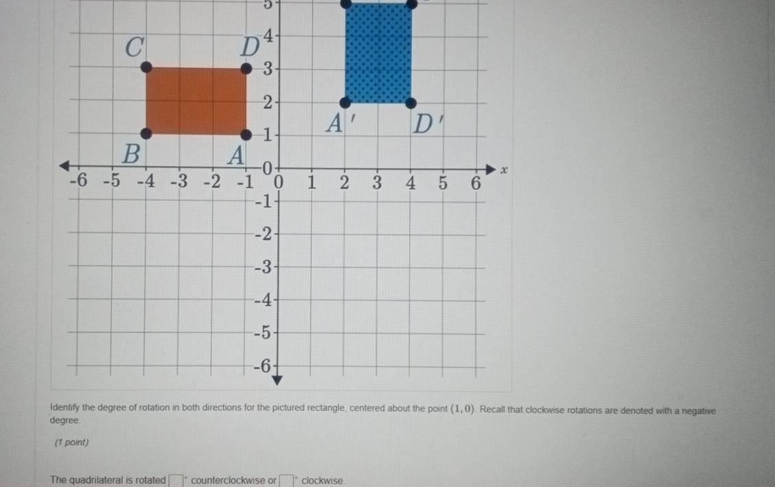 Recall that clockwise rotations are denoted with a negative
(1 point)
The quadrilateral is rotated □° counterclockwise or □° clockwise