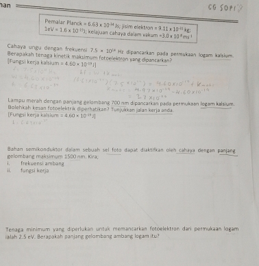 an 
CG SOP1 
Pemalar Planck =6.63* 10^(-24)Js :jsim elektron =9.11* 10^(-10)kg;
1eV=1.6* 10^(-19)J I; keïajuan cahaya daïam vakum =3.0* 10^8ms^(-1)
Cahaya ungu dengan frekuensi 7.5* 10^(14)
Berapakah tenaga kinetik maksimum fotoelektron yang dipancarkan? Hz dipancarkan pada permukaan logam kalsium. 
[Fungsi kerja kalsium =4.60* 10^(-19)I]
Lampu merah dengan panjang gelombang 700 nm dipancarkan pada permukaan logam kalsium. 
Bolehkah kesan fotoelektrik diperhatikan? Tunjukkan jalan kerja anda. 
[Fungsi kerja kalsium =4.60* 10^(-29)J]
Bahan semikonduktor dalam sebuah sel foto dapat diaktifkan olen cahaya dengan panjang 
gelombang maksimum 1500 nm. Kira; 
i frekwensi ambang 
ii. fungsi kerja 
Tenaga minimum yang diperlukan untuk memancarkan fotoelektron dari permukaan logam 
ialah 2.5 eV. Berapakah panjang gelombang ambang logam itu?