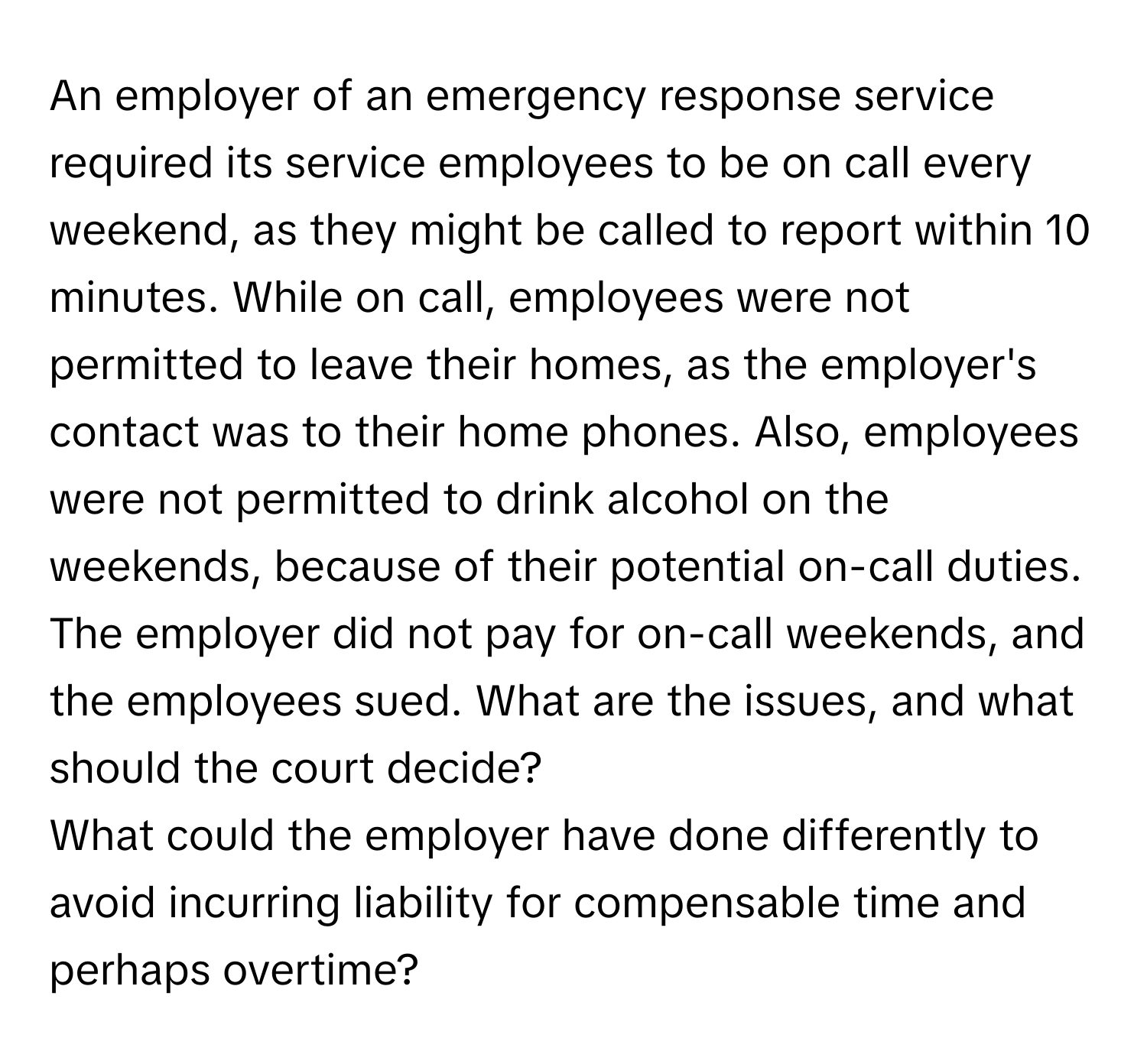 An employer of an emergency response service required its service employees to be on call every weekend, as they might be called to report within 10 minutes. While on call, employees were not permitted to leave their homes, as the employer's contact was to their home phones. Also, employees were not permitted to drink alcohol on the weekends, because of their potential on-call duties. The employer did not pay for on-call weekends, and the employees sued. What are the issues, and what should the court decide?

What could the employer have done differently to avoid incurring liability for compensable time and perhaps overtime?