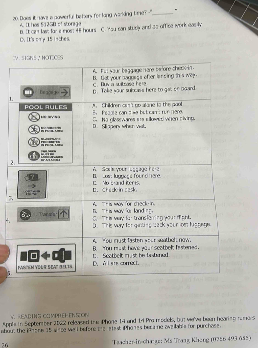 Does it have a powerful battery for long working time? -"_
A. It has 512GB of storage
B. It can last for almost 48 hours C. You can study and do office work easily
D. It's only 15 inches.
IV. SIGNS / NOTICES
A. Put your baggage here before check-in.
B. Get your baggage after landing this way.
C. Buy a suitcase here.
. Baggage D. Take your suitcase here to get on board.
1.
POOL RULES A. Children can't go alone to the pool.
B. People can dive but can't run here.
NO DIVING
C. No glasswares are allowed when diving.
HO RUNNING D. Slippery when wet.
IN POOL AREA
GLASSWARE
PROHISITED
a IN POOL AREA
CHILDREN
Müst be
ACCOMPANIED
2. BY AN ADULT
A. Scale your luggage here.
B. Lost luggage found here.
C. No brand items.
LOST AND D. Check-in desk.
founo
3.
A. This way for check-in.
Transfer
B. This way for landing.
4.
C. This way for transferring your flight.
D. This way for getting back your lost luggage.
A. You must fasten your seatbelt now.
B. You must have your seatbelt fastened.
C. Seatbelt must be fastened.
FASTEN YOUR SEAT BELTS. D. All are correct.
5.
V. READING COMPREHENSION
Apple in September 2022 released the iPhone 14 and 14 Pro models, but we've been hearing rumors
about the iPhone 15 since well before the latest iPhones became available for purchase.
26
Teacher-in-charge: Ms Trang Khong (0766 493 685)