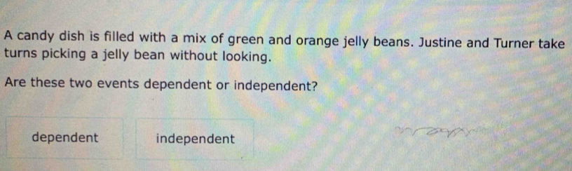 A candy dish is filled with a mix of green and orange jelly beans. Justine and Turner take
turns picking a jelly bean without looking.
Are these two events dependent or independent?
dependent independent