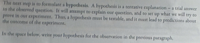 The next step is to formulate a hypothesis. A hypothesis is a tentative explanation - a trial answer 
to the observed question. It will attempt to explain our question, and to set up what we will try to 
prove in our experiment. Thus, a hypothesis must be testable, and it must lead to predictions about 
the outcome of the experiment. 
In the space below, write your hypothesis for the observation in the previous paragraph.