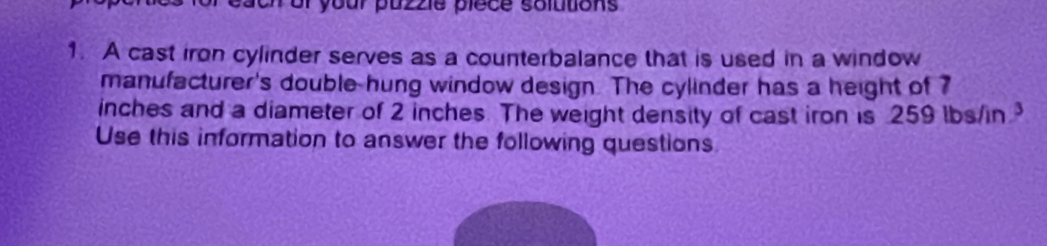 on or your puzzie plece solutions 
1. A cast iron cylinder serves as a counterbalance that is used in a window 
manufacturer's double hung window design. The cylinder has a height of 7
inches and a diameter of 2 inches. The weight density of cast iron is 259 lbs/in
Use this information to answer the following questions.