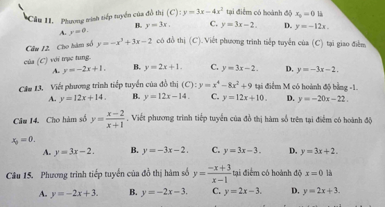 Phương trình tiếp tuyển của đồ thị (C): y=3x-4x^2 tại điểm có hoành độ x_0=0 là
B.
A. y=0. y=3x. C. y=3x-2. D. y=-12x. 
Câu 12. Cho hàm số y=-x^3+3x-2 có đồ thị (C).Viết phương trình tiếp tuyến của (C) tại giao điểm
của (C) với trục tung.
A. y=-2x+1. B. y=2x+1. C. y=3x-2. D. y=-3x-2. 
Câu 13. Viết phương trình tiếp tuyến của đồ thị (C): y=x^4-8x^2+9 tại điểm M có hoành độ bằng -1.
A. y=12x+14. B. y=12x-14. C. y=12x+10. D. y=-20x-22. 
Câu 14. Cho hàm số y= (x-2)/x+1 . Viết phương trình tiếp tuyến của đồ thị hàm số trên tại điểm có hoành độ
x_0=0.
A. y=3x-2. B. y=-3x-2. C. y=3x-3. D. y=3x+2. 
Câu 15. Phương trình tiếp tuyến của đồ thị hàm số y= (-x+3)/x-1  ại điểm có hoành độ x=0 là
A. y=-2x+3. B. y=-2x-3. C. y=2x-3. D. y=2x+3.