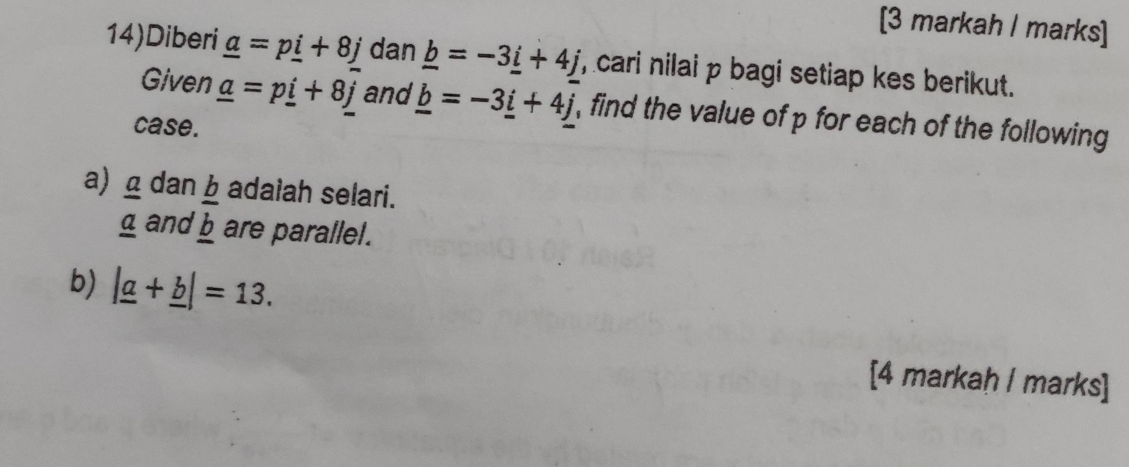 [3 markah I marks] 
14)Diberi _ a=p_ i+8j dan _ b=-3_ i+4j , cari nilai p bagi setiap kes berikut. 
Given _ a=p_ i+8j and _ b=-3_ i+4j , find the value of p for each of the following 
case. 
a) 8 dan adalah selari. 
g and _  b/b  are parallel. 
b) |_ a+_ b|=13. 
[4 markaḥ / marks]