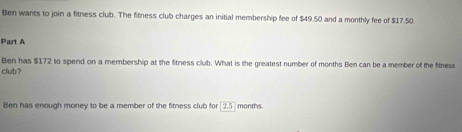 Ben wants to join a fitness club. The fitness club charges an initial membership fee of $49.50 and a monthly fee of $17.50. 
Part A 
Ben has $172 to spend on a membership at the fitness club. What is the greatest number of months Ben can be a member of the fitness 
club? 
Ben has enough money to be a member of the fitness club for [ 2.5 ] months.