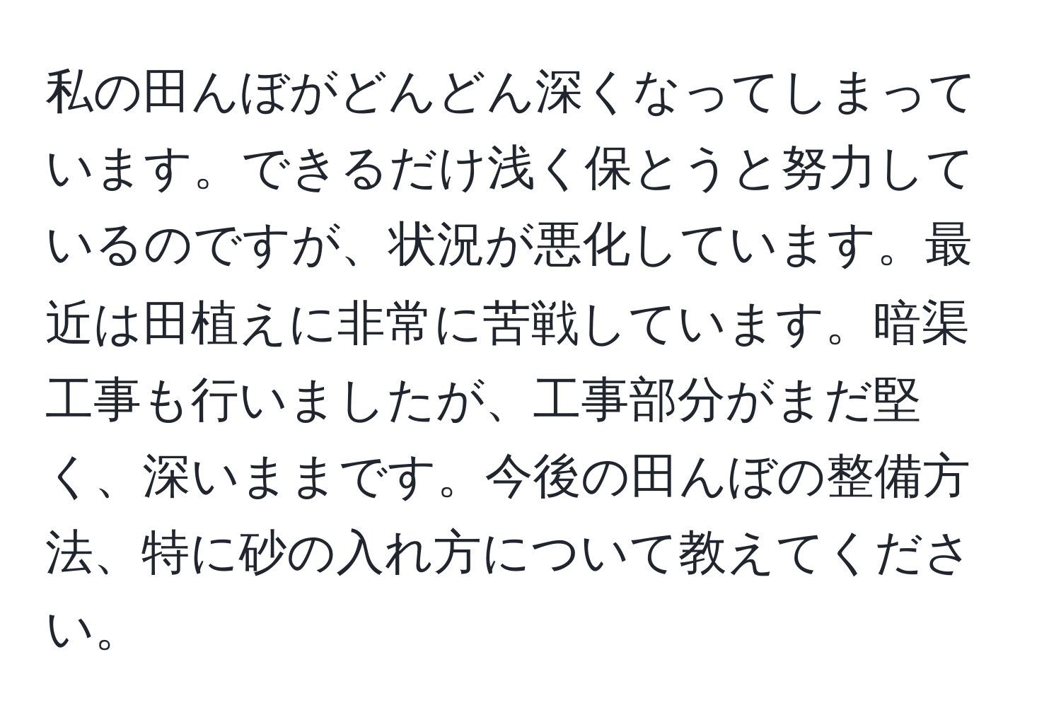 私の田んぼがどんどん深くなってしまっています。できるだけ浅く保とうと努力しているのですが、状況が悪化しています。最近は田植えに非常に苦戦しています。暗渠工事も行いましたが、工事部分がまだ堅く、深いままです。今後の田んぼの整備方法、特に砂の入れ方について教えてください。