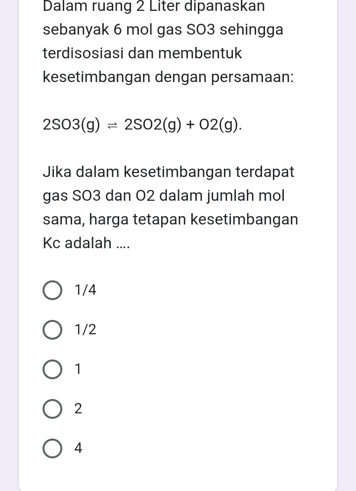 Dalam ruang 2 Liter dipanaskan
sebanyak 6 mol gas SO3 sehingga
terdisosiasi dan membentuk
kesetimbangan dengan persamaan:
2SO3(g)leftharpoons 2SO2(g)+O2(g). 
Jika dalam kesetimbangan terdapat
gas SO3 dan O2 dalam jumlah mol
sama, harga tetapan kesetimbangan
Kc adalah ....
1/4
1/2
1
2
4