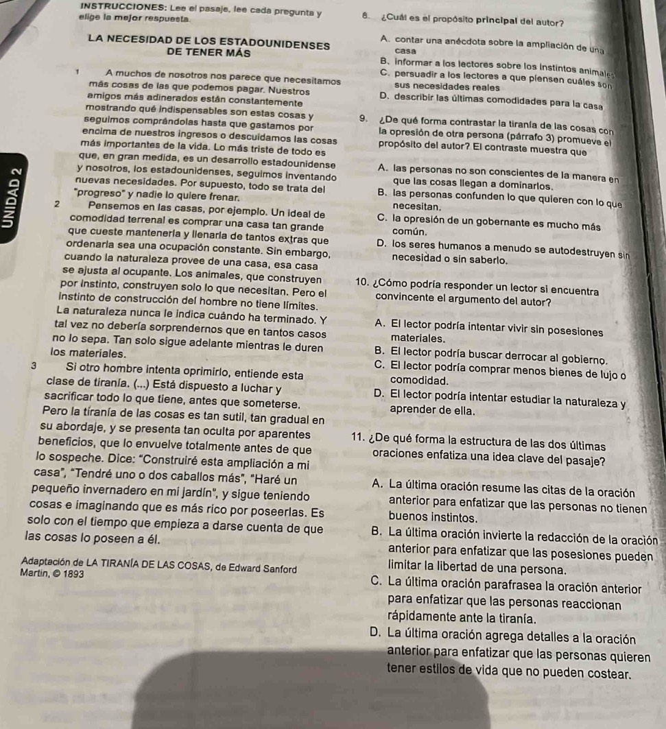 INSTRUCCIONES: Lee el pasaje, lee cada pregunta y 8   ¿Cuál es el propósito principal del autor?
elige la mejor respuesta.
A. contar una anécdota sobre la ampliación de una
casa
DE TENER MÁS B. informar a los lectores sobre los instintos animales
C. persuadir a los lectores a que piensen cuáles son
1 A muchos de nosotros nos parece que necesitamos sus necesidades reales
más cosas de las que podemos pagar. Nuestros D. describir las últimas comodidades para la casa
amigos más adinerados están constantemente
mostrando qué indispensables son estas cosas y 9. ¿De qué forma contrastar la tiranía de las cosas con
seguimos comprândolas hasta que gastamos por la opresión de otra persona (párrafo 3) promueve el
encima de nuestros ingresos o descuidamos las cosas propósito del autor? El contraste muestra que
más importantes de la vida. Lo más triste de todo es
que, en gran medida, es un desarrollo estadounidense
y nosotros, los estadounidenses, seguimos inventando que las cosas llegan a dominarlos.
nuevas necesidades. Por supuesto, todo se trata del B. las personas confunden lo que quieren con lo que
"progreso" y nadie lo quiere frenar. necesitan.
a 2 Pensemos en las casas, por ejemplo. Un ideal de C. la opresión de un gobernante es mucho más
comodidad terrenal es comprar una casa tan grande común.
que cueste mantenería y llenaria de tantos extras que D. los seres humanos a menudo se autodestruyen sin
ordenarla sea una ocupación constante. Sin embargo, necesidad o sin saberlo.
cuando la naturaleza provee de una casa, esa casa
se ajusta al ocupante. Los animales, que construyen 10. ¿Cómo podría responder un lector si encuentra
convincente el argumento del autor?
instinto de construcción del hombre no tiene límites.
La naturaleza nunca le indica cuándo ha terminado. Y A. El lector podría intentar vivir sin posesiones
tal vez no debería sorprendernos que en tantos casos materiales.
no Io sepa. Tan solo sigue adelante mientras le duren B. El lector podría buscar derrocar al gobierno.
los materiales.
C. El lector podría comprar menos bienes de lujo o
3 Si otro hombre intenta oprimirlo, entiende esta comodidad.
clase de tiranía. (...) Está dispuesto a luchar y D. El lector podría intentar estudiar la naturaleza y
sacrificar todo lo que tiene, antes que someterse. aprender de ella.
Pero la tíranía de las cosas es tan sutil, tan gradual en
su abordaje, y se presenta tan oculta por aparentes
beneficios, que lo envuelve totalmente antes de que oraciones enfatiza una idea clave del pasaje?
lo sospeche. Dice: "Construiré esta ampliación a mi
casa", "Tendré uno o dos caballos más", "Haré un A. La última oración resume las citas de la oración
pequeño invernadero en mi jardín", y sigue teniendo anterior para enfatizar que las personas no tienen
cosas e imaginando que es más rico por poseerlas. Es buenos instintos.
solo con el tiempo que empieza a darse cuenta de que  B. La última oración invierte la redacción de la oración
las cosas lo poseen a él. anterior para enfatizar que las posesiones pueden
Adaptación de LA TIRANÍA DE LAS COSAS, de Edward Sanford
limitar la libertad de una persona.
Martin, © 1893  C. La última oración parafrasea la oración anterior
para enfatizar que las personas reaccionan
rápidamente ante la tiranía.
anterior para enfatizar que las personas quieren
tener estilos de vida que no pueden costear.