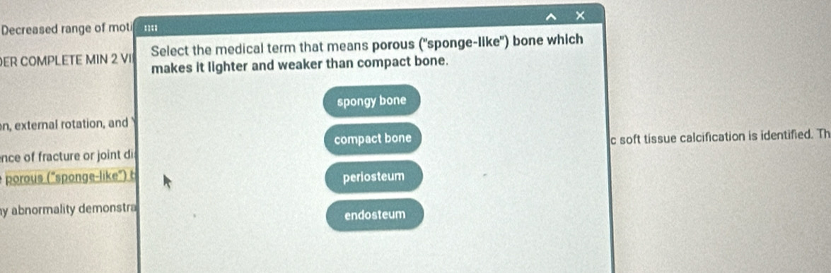 ×
Decreased range of mot '''
ER COMPLETE MIN 2 VII Select the medical term that means porous ("sponge-like') bone which
makes it lighter and weaker than compact bone.
spongy bone
n, external rotation, and
ence of fracture or joint di compact bone c soft tissue calcification is identified. Th
porous ("sponge-like") t periosteum
y abnormality demonstra
endosteum