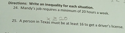 Directions: Write an inequality for each situation. 
24. Mandy's job requires a minimum of 20 hours a week. 
25. A person in Texas must be at least 16 to get a driver’s license.