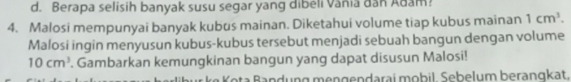 d. Berapa selisih banyak susu segar yang dibeli Vania dan Adam?
4. Malosi mempunyai banyak kubus mainan. Diketahui volume tiap kubus mainan 1cm^3. 
Malosi ingin menyusun kubus-kubus tersebut menjadi sebuah bangun dengan volume
10cm^3. Gambarkan kemungkinan bangun yang dapat disusun Malosi!
Bandung mengendarai mobil. Sebelum beranɡkat.