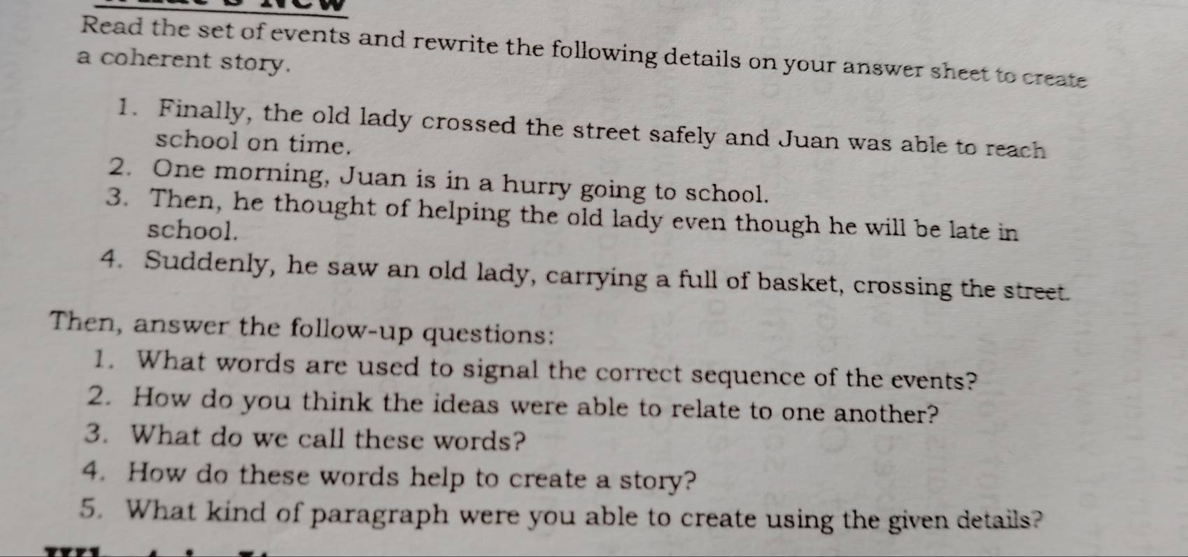 Read the set of events and rewrite the following details on your answer sheet to create 
a coherent story. 
1. Finally, the old lady crossed the street safely and Juan was able to reach 
school on time. 
2. One morning, Juan is in a hurry going to school. 
3. Then, he thought of helping the old lady even though he will be late in 
school. 
4. Suddenly, he saw an old lady, carrying a full of basket, crossing the street. 
Then, answer the follow-up questions: 
1. What words are used to signal the correct sequence of the events? 
2. How do you think the ideas were able to relate to one another? 
3. What do we call these words? 
4. How do these words help to create a story? 
5. What kind of paragraph were you able to create using the given details?