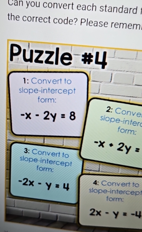 Can you convert each standard 
the correct code? Please remem 
Puzzle #4 
1: Convert to J 
slope-intercept 
form: 
2: Conve
-x-2y=8 slope-inter 
form: 
3: Convert to
-x+2y=
slope-intercept 
form: 
4: Convert to
-2x-y=4 slope-intercept 
form:
2x-y=-4