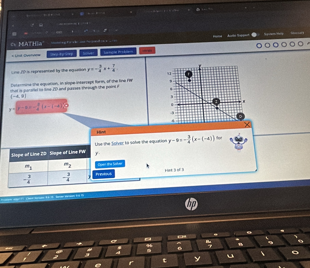 ( 12 m( HO 1 [ ( 5 
F o .. 
Home Audio Suppert System Help Glossary 
a MATHia Madeting Par lei and Perpend cu v 
< Unit Overview Step-by-Step Solver Sample Problem HIn 
Line  ZD is represented by the equation y=- 3/4 x+ 7/4 . 
Determine the equation, in slope-intercept form, of the line FW
that is parallel to line ZD and passes through the point F
(-4,9)
y=y-9=- 3/4 (x-(-4)≤slant 0
Hint 
Use the Solver to solve the equation y-9=- 3/4 (x-(-4)) for 
Slope of Line ZD Slope of Line FW y
m_1
m_2 Open the Solver
- 3/4 
- 3/4  y Previous Hint 3 of 3 
Preoston alp|73 Cient Venian: 96.15 Server Version 9.6.15 
~ 
。 、 
→ 
# $ 9 8 
5 6 7 B 
3 4 
t y u 
e r