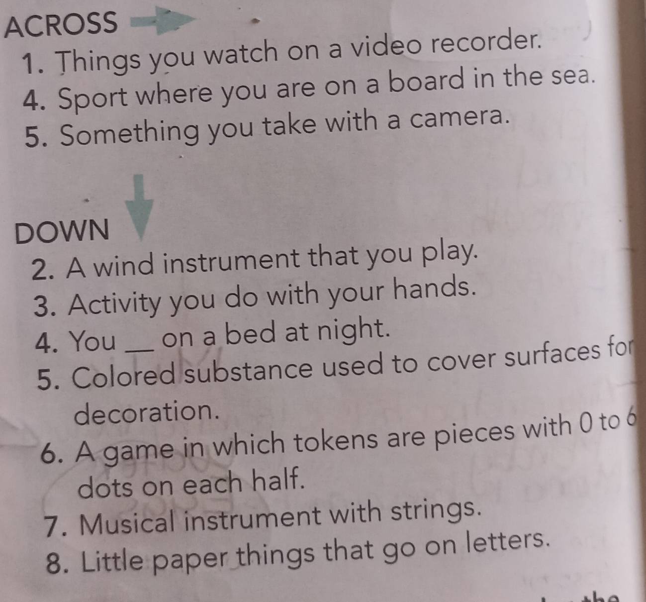 ACROSS 
1. Things you watch on a video recorder. 
4. Sport where you are on a board in the sea. 
5. Something you take with a camera. 
DOWN 
2. A wind instrument that you play. 
3. Activity you do with your hands. 
4. You _on a bed at night. 
5. Colored substance used to cover surfaces for 
decoration. 
6. A game in which tokens are pieces with 0 to 6
dots on each half. 
7. Musical instrument with strings. 
8. Little paper things that go on letters.