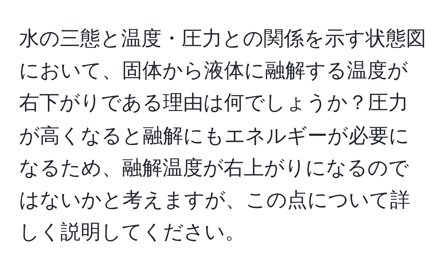 水の三態と温度・圧力との関係を示す状態図において、固体から液体に融解する温度が右下がりである理由は何でしょうか？圧力が高くなると融解にもエネルギーが必要になるため、融解温度が右上がりになるのではないかと考えますが、この点について詳しく説明してください。