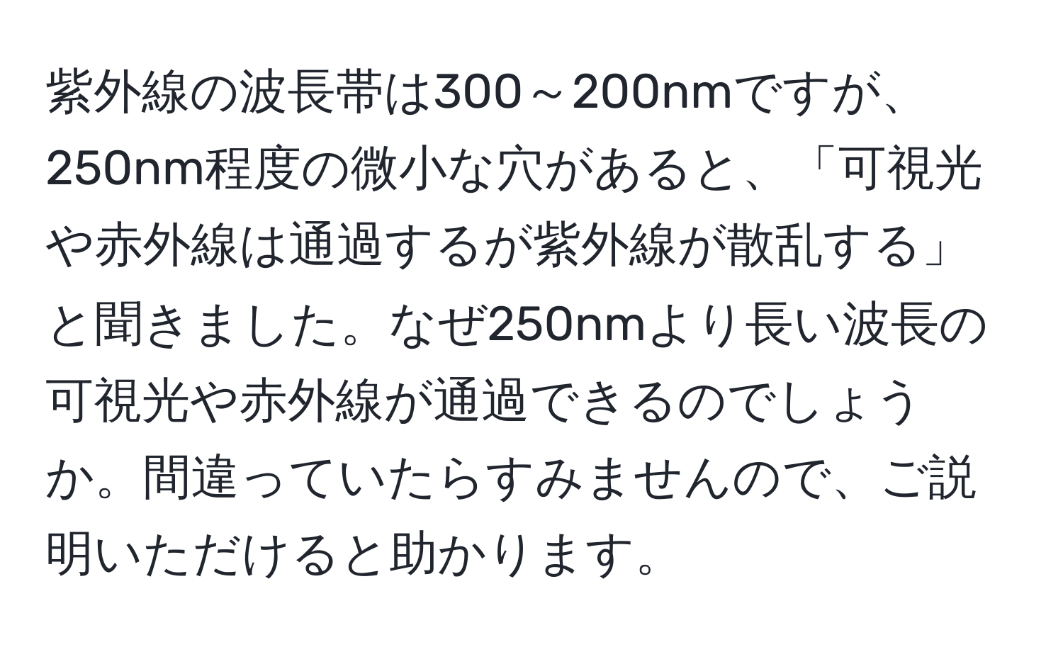 紫外線の波長帯は300～200nmですが、250nm程度の微小な穴があると、「可視光や赤外線は通過するが紫外線が散乱する」と聞きました。なぜ250nmより長い波長の可視光や赤外線が通過できるのでしょうか。間違っていたらすみませんので、ご説明いただけると助かります。