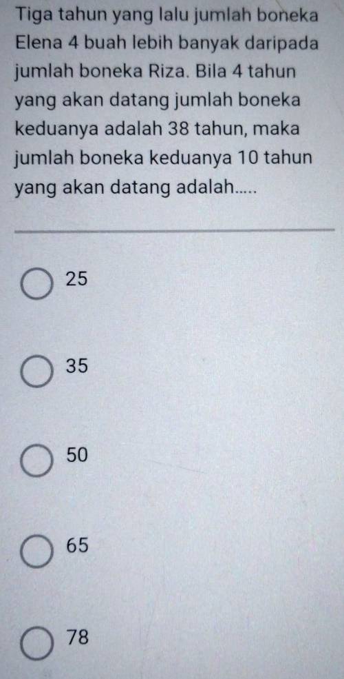 Tiga tahun yang lalu jumlah boneka
Elena 4 buah lebih banyak daripada
jumlah boneka Riza. Bila 4 tahun
yang akan datang jumlah boneka
keduanya adalah 38 tahun, maka
jumlah boneka keduanya 10 tahun
yang akan datang adalah.....
25
35
50
65
78