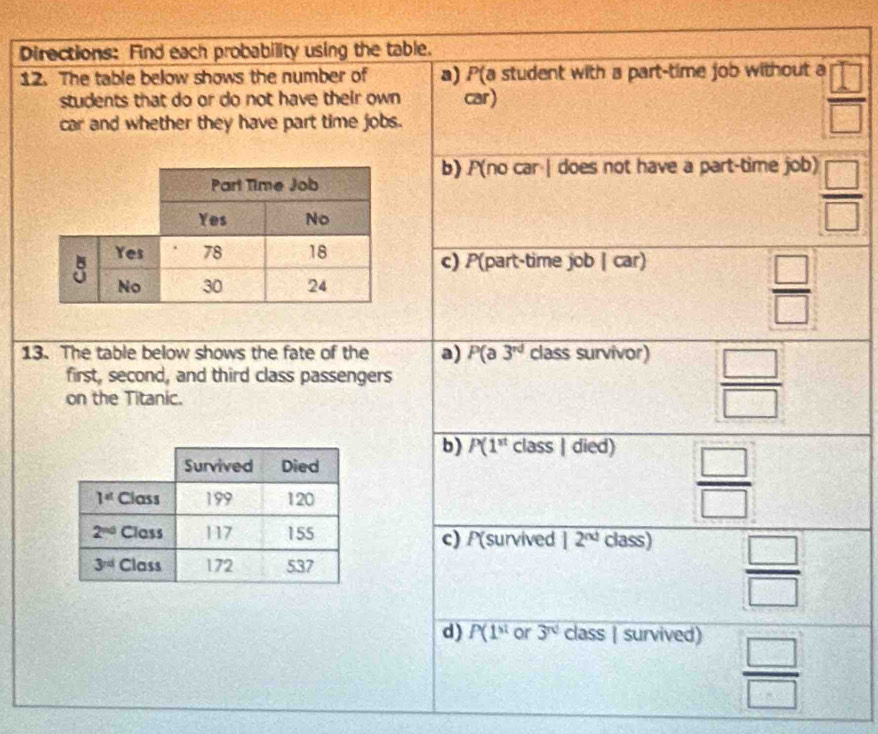 Directions: Find each probability using the table.
12. The table below shows the number of a) P(a student with a part-time job without a  □ /□  
students that do or do not have their own car)
car and whether they have part time jobs.
b) P(no car | does not have a part-time job)  □ /□  
c) P(part-time job | car)
 □ /□  
13. The table below shows the fate of the a) P(a3^(nd) class survivor)
first, second, and third class passengers
on the Titanic.
 □ /□  
b) P(1^(st) class | died)
 □ /□  
c) P(survived 12^(nd) class)
 □ /□  
d) P(1^(st) or 3^(nd) class | survived)
 □ /□  