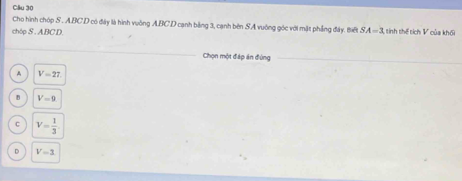 Cho hình chóp S . ABCD có đáy là hình vuông ABCD cạnh bằng 3, cạnh bên SA vuông góc với mặt phầng đảy. Biết SA=3
chôp S . ABCD. tính thể tích V của khối
Chọn một đáp án đúng
A V=27.
B V=9.
C V= 1/3 
D V=3.