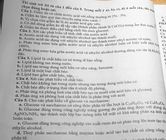 Thí sinh trả lời từ câu 1 đến câu 8. Trong mỗi ý a),b),c) ), d) ở mỗi câu, thí sin
chọn đúng hoặc sai.
Câu 1. Giảm ăn có chứa acetic acid với nồng thường từ 2% -5% .
a. Giấm ăn làm quỳ tím chuyền sang màu xanh. 3
c.
d.
b. Vị chua của giầm ăn là do acetic acid gây nên. phà
c. Có thể dùng giầm ăn đề tây cặn (thành phần chính là CaCO_3) trong ấm đun nước 9. Câu
d. Giấm ăn được điều chế bằng cách lên men glucose.
Cầu 2. Xét các phát biểu về tính chất của acetic acid. Có
a. Acetic acid tác dụng với ethylic alcohol tạo thành muối Câ
b. Acetic acid tác dụng với ethylic alcohol tao thành ester ethyl acetate và nước nh
100%. c. Phản ứng ester hóa giữa acetic acid và ethylic alcohol luôn có hiệu suất nhỏ họ C
(C
đặc. d. Phản ứng ester hóa giữa acetic acid và ethylic alcohol thường dùng xúc tác là H₂SO là
(
Câu 3. Lipid là chất hữu cơ có trong tế bào sống.
a. Lipid không tan trong nước.
b. Lipid tan trong dung môi hữu cơ như xăng, benzene.
c. Lipid là một loại chất béo.
d. Lipid bao gồm chất béo, sáp, ..
Câu 4. Xét các phát biểu về chất béo.
a. Chất béo không tan trong nước nhưng tan trong dung môi hữu cơ.
b. Chất béo đều ở trạng thái rắn ở nhiệt độ phòng,
c. Phản ứng xà phòng hoá của chất béo tạo ra muối của acid béo và glycerol.
d. Phản ứng xà phòng hoá của chất béo là phản ứng với acid.
Câu 5. Cho các phát biểu về glucose và saccharose: C_12H_22O_11 và C_6H_12O_6.
a. Glucose và saccharose có công thức phân tử lần lượt là
b. Glucose dùng trong công nghiệp tráng gương do phản ứng được với dung dị
AgNO_3/NH_3 3, tạo thành một lớp bạc mỏng trên bê mặt có khả năng phản xạ ánh sá
hoàn toàn.
c. Glucose dùng trong công nghiệp sản xuất rượu do có phản ứng lên men tạo th
ethylic alcohol.
d. Thuỷ phân saccharose bằng enzyme hoặc acid tạo hai chất có cùng công c
phân tử.