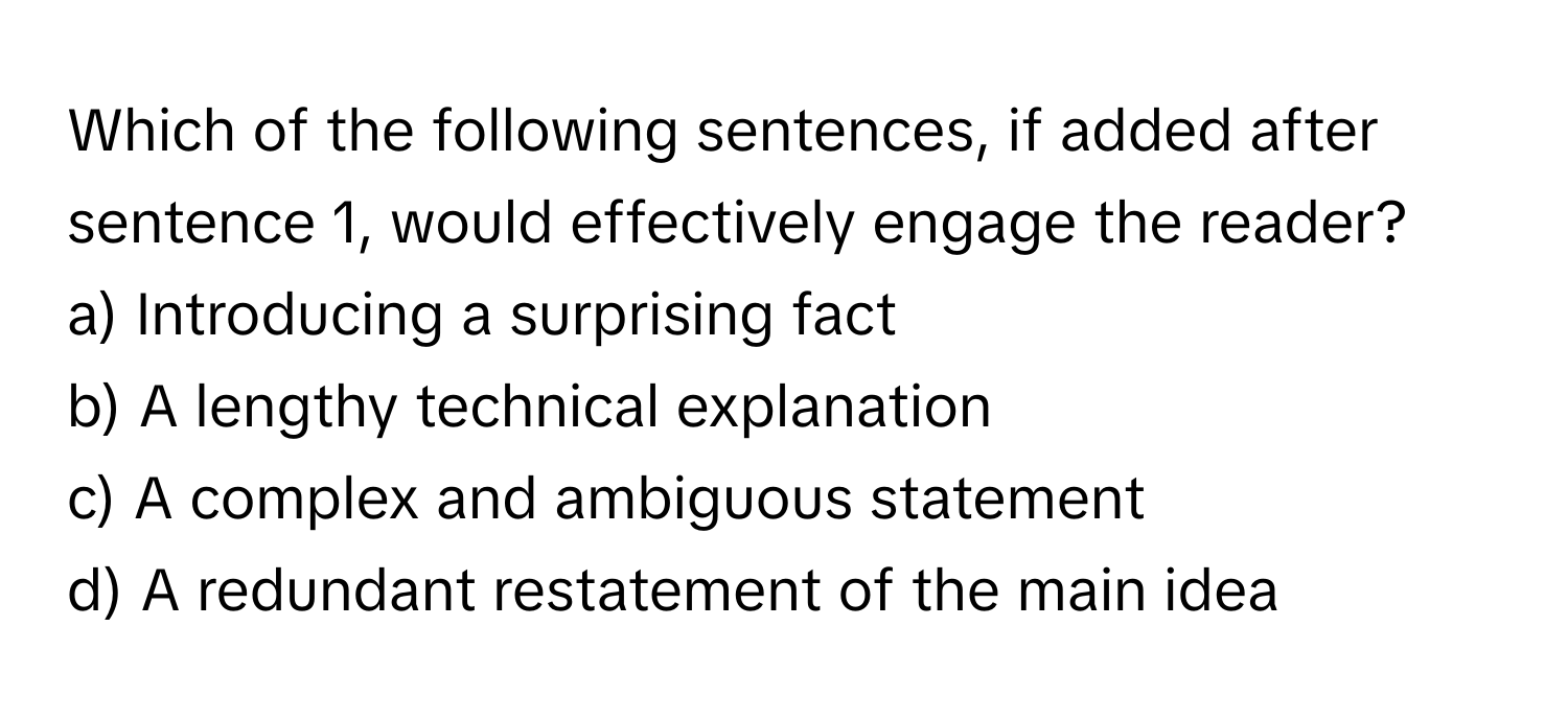 Which of the following sentences, if added after sentence 1, would effectively engage the reader?

a) Introducing a surprising fact 
b) A lengthy technical explanation 
c) A complex and ambiguous statement 
d) A redundant restatement of the main idea