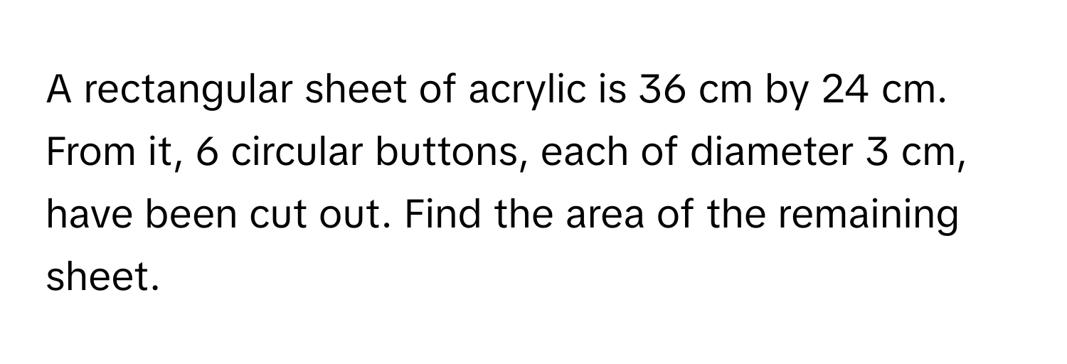 A rectangular sheet of acrylic is 36 cm by 24 cm. From it, 6 circular buttons, each of diameter 3 cm, have been cut out. Find the area of the remaining sheet.