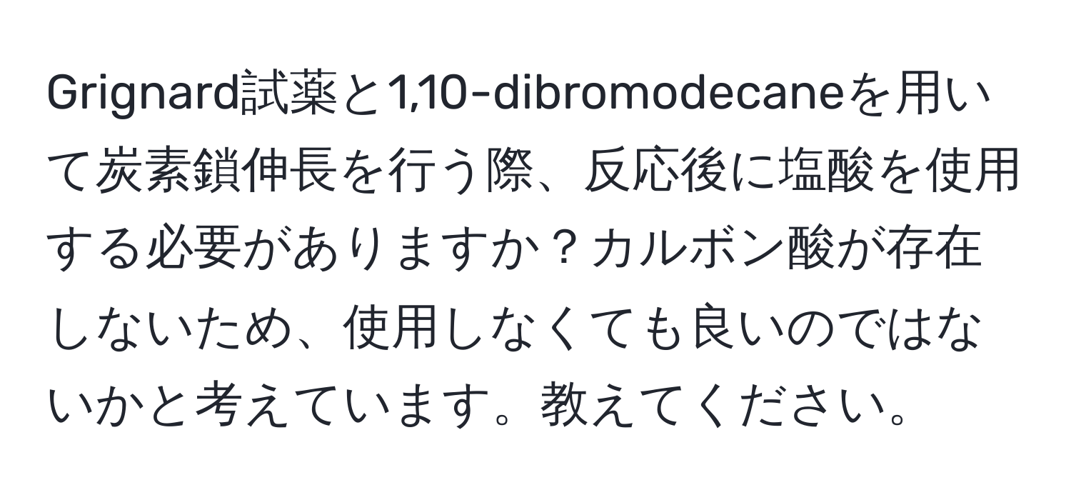 Grignard試薬と1,10-dibromodecaneを用いて炭素鎖伸長を行う際、反応後に塩酸を使用する必要がありますか？カルボン酸が存在しないため、使用しなくても良いのではないかと考えています。教えてください。