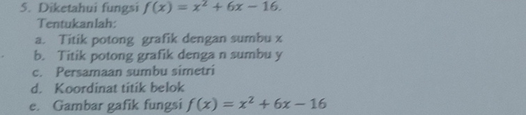 Diketahui fungsi f(x)=x^2+6x-16. 
Tentukanlah: 
a. Titik potong grafik dengan sumbu z
b. Titik potong grafik denga n sumbu y
c. Persamaan sumbu simetri 
d. Koordinat titik belok 
e. Gambar gafik fungsi f(x)=x^2+6x-16