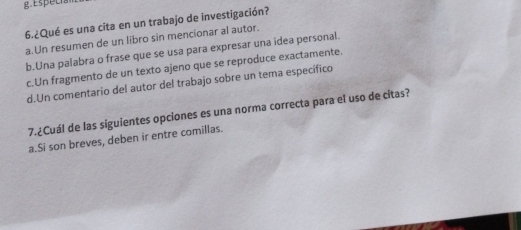 Especia
6.¿Qué es una cita en un trabajo de investigación?
a.Un resumen de un libro sin mencionar al autor.
b.Una palabra o frase que se usa para expresar una idea personal.
c.Un fragmento de un texto ajeno que se reproduce exactamente.
d.Un comentario del autor del trabajo sobre un tema específico
7.¿Cuál de las siguientes opciones es una norma correcta para el uso de citas?
a.Si son breves, deben ir entre comillas.