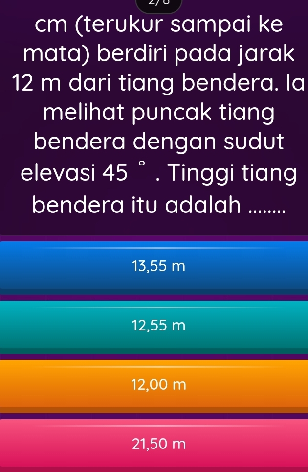 cm (terukur sampai ke
mata) berdiri pada jarak
12 m dari tiang bendera. Ia
melihat puncak tiang
bendera dengan sudut
elevasi 45°. Tinggi tiang
bendera itu adalah ........
13,55 m
12,55 m
12,00 m
21,50 m