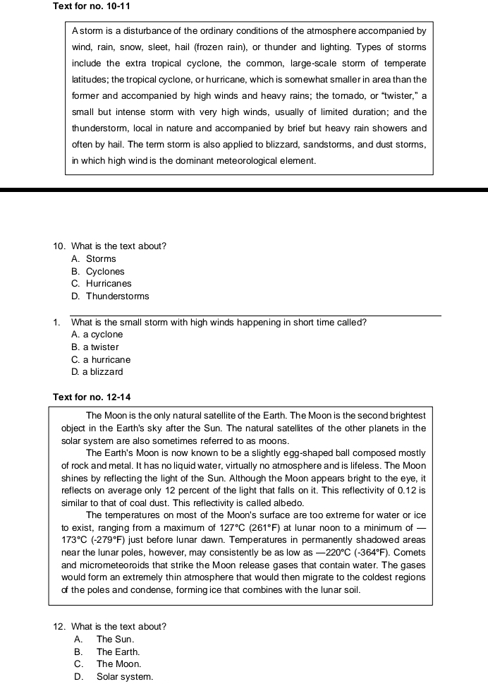 Text for no. 10-11
A storm is a disturbance of the ordinary conditions of the atmosphere accompanied by
wind, rain, snow, sleet, hail (frozen rain), or thunder and lighting. Types of storms
include the extra tropical cyclone, the common, large-scale storm of temperate
latitudes; the tropical cyclone, or hurricane, which is somewhat smaller in area than the
former and accompanied by high winds and heavy rains; the tornado, or “twister,” a
small but intense storm with very high winds, usually of limited duration; and the
thunderstorm, local in nature and accompanied by brief but heavy rain showers and
often by hail. The term storm is also applied to blizzard, sandstorms, and dust storms,
in which high wind is the dominant meteorological element.
10. What is the text about?
A. Storms
B. Cyclones
C. Hurricanes
D. Thunderstorms
1. What is the small storm with high winds happening in short time called?
A. a cyclone
B. a twister
C. a hurricane
D. a blizzard
Text for no. 12-14
The Moon is the only natural satellite of the Earth. The Moon is the second brightest
object in the Earth's sky after the Sun. The natural satellites of the other planets in the
solar system are also sometimes referred to as moons.
The Earth's Moon is now known to be a slightly egg-shaped ball composed mostly
of rock and metal. It has no liquid water, virtually no atmosphere and is lifeless. The Moon
shines by reflecting the light of the Sun. Although the Moon appears bright to the eye, it
reflects on average only 12 percent of the light that falls on it. This reflectivity of 0.12 is
similar to that of coal dust. This reflectivity is called albedo.
The temperatures on most of the Moon's surface are too extreme for water or ice
to exist, ranging from a maximum of 127°C (261°F) at lunar noon to a minimum of —
173°C(-279°F) just before lunar dawn. Temperatures in permanently shadowed areas
near the lunar poles, however, may consistently be as low as -220°C (-364°F). Comets
and micrometeoroids that strike the Moon release gases that contain water. The gases
would form an extremely thin atmosphere that would then migrate to the coldest regions
of the poles and condense, forming ice that combines with the lunar soil.
12. What is the text about?
A. The Sun.
B. The Earth.
C. The Moon.
D. Solar system.