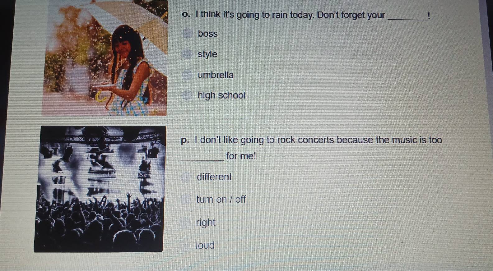 think it's going to rain today. Don't forget your _!
boss
style
umbrella
high school
p. I don't like going to rock concerts because the music is too
_
for me!
different
turn on / off
right
loud