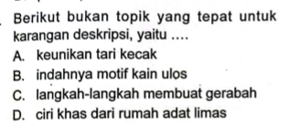 Berikut bukan topik yang tepat untuk
karangan deskripsi, yaitu ....
A. keunikan tari kecak
B. indahnya motif kain ulos
C. langkah-langkah membuat gerabah
D. ciri khas dari rumah adat limas