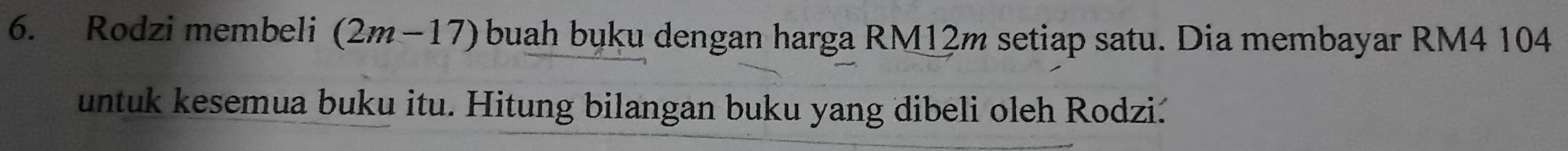 Rodzi membeli (2m-17) buah buku dengan harga RM12m setiap satu. Dia membayar RM4 104
untuk kesemua buku itu. Hitung bilangan buku yang dibeli oleh Rodzi.