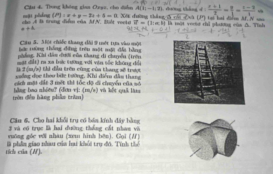 Cậu 4. Trong không gian Oxyz, cho điểm A(1;-1:2) , dường thǎng d  (x+1)/2 = y/1 = (z-2)/1  vô 
mật phẳng (P) :x+y-2z+5=0 Xết đường thẳng A cát đvà (P) tại hai điểm M.N sao 
cho A là trung điểm của MN. Biết vecto vector u=(1:a;b) l là một vectơ chỉ phương của Δ. Tính 
a+△ . 
Câu 5. Một chiếc thang dài 9 mết tựa vào một 
bức tường thắng đứng trên một mặt đất bằng 
phẳng, Khi đầu đưới của thang di chuyển (trên 
mặt đất) ra xa bức tường với văn tốc không đổi 
là 2 (m/s) thì đầu trên cùng của thang sẽ trượt 
xuống đọc theo bức tường, Khi diễm dầu thang 
cách mặt đất 3 mết thì tốc độ di chuyển của nó 
bằng bao nhiều? (đơn vị: (m/s) và kết quả làm 
trên đến hàng phần trăn) 
Cân 6. Cho hai khối trụ có bản kính đây bằng 
3 và có trục là hai đường thắng cắt nhau và 
vuống góc với nhàu (xem hīnh bên). Gọi (H) 
là phần giao nhau của hai khối trụ đó, Tính thể 
tích của (H).