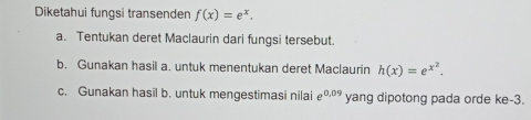 Diketahui fungsi transenden f(x)=e^x. 
a. Tentukan deret Maclaurin dari fungsi tersebut 
b. Gunakan hasil a. untuk menentukan deret Maclaurin h(x)=e^(x^2). 
c. Gunakan hasil b. untuk mengestimasi nilaie 0.09 yang dipotong pada orde ke -3.