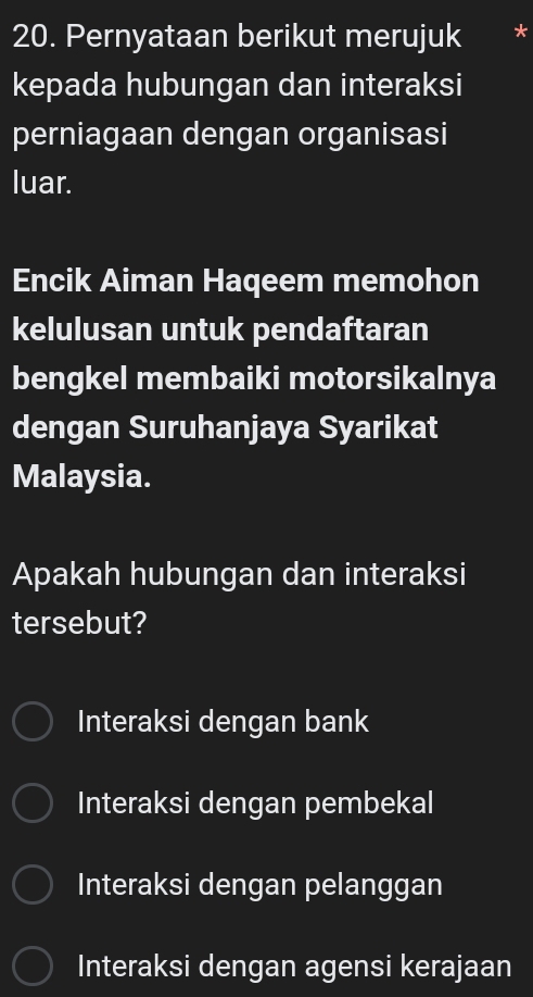 Pernyataan berikut merujuk
kepada hubungan dan interaksi
perniagaan dengan organisasi
luar.
Encik Aiman Haqeem memohon
kelulusan untuk pendaftaran
bengkel membaiki motorsikalnya
dengan Suruhanjaya Syarikat
Malaysia.
Apakah hubungan dan interaksi
tersebut?
Interaksi dengan bank
Interaksi dengan pembekal
Interaksi dengan pelanggan
Interaksi dengan agensi kerajaan