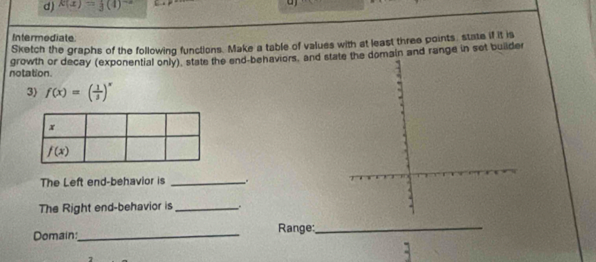 k(x)= 1/3 (4)^-2
a
Intermodiate
Sketch the graphs of the following functions. Make a table of values with at least three points, state if it is
growth or decay (exponential only), state the end-behaviors, and domain and range in set builder
notation.
3) f(x)=( 1/3 )^x
The Left end-behavior is _.
The Right end-behavior is _.
Domain:_  Range:_
a