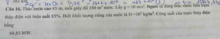 161 km. 
Câu 16. Thác nước cao 45 m, mỗi giây đồ 180m^3 nước. Lấy g=10m/s^2. Người ta dùng thác nước làm trạm 
thủy điện với hiệu suất 85%. Biết khối lượng riêng của nước là D=10^3kg/m^3. Công suất của trạm thủy điện 
bằng
68,85 MW.