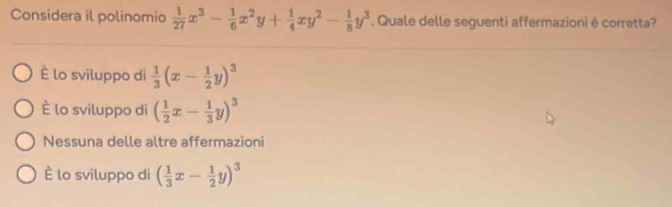 Considera il polinomio  1/27 x^3- 1/6 x^2y+ 1/4 xy^2- 1/8 y^3. Quale delle seguenti affermazioni è corretta?
È lo sviluppo di  1/3 (x- 1/2 y)^3
È lo sviluppo di ( 1/2 x- 1/3 y)^3
Nessuna delle altre affermazioni
È lo sviluppo di ( 1/3 x- 1/2 y)^3