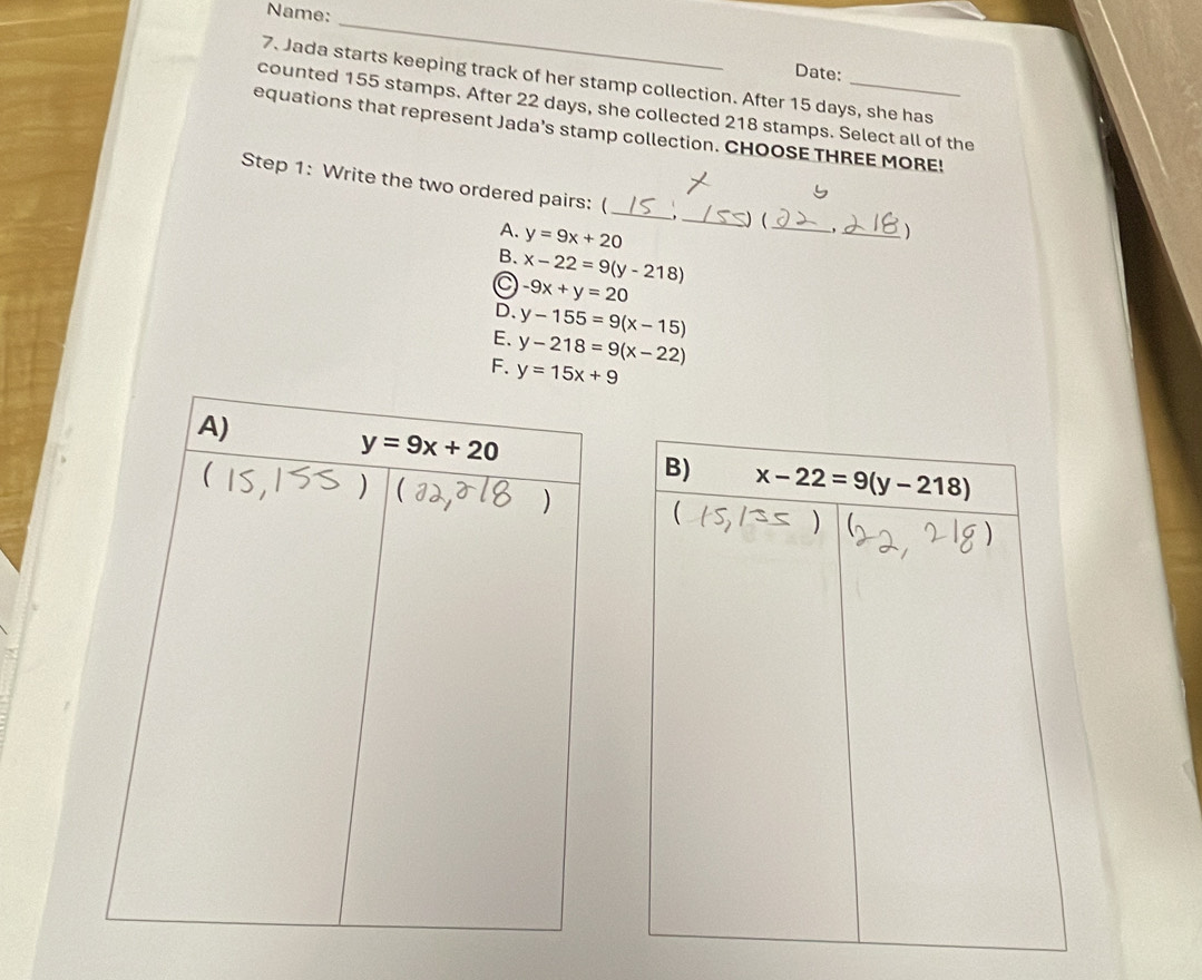 Name:
_
Date:
7. Jada starts keeping track of her stamp collection. After 15 days, she has
counted 155 stamps. After 22 days, she collected 218 stamps. Select all of the
equations that represent Jada’s stamp collection. CHOOSE THREE MORE!
_
Step 1: Write the two ordered pairs: ( _. _ (
A. y=9x+20
_、
B. x-22=9(y-218)
C -9x+y=20
D. y-155=9(x-15)
E. y-218=9(x-22)
F. y=15x+9