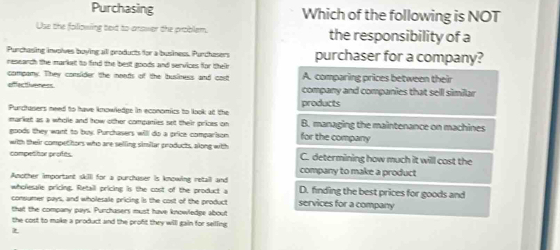 Purchasing Which of the following is NOT
Use the following bext to answer the problem. the responsibility of a
Purchasing involves boying all products for a business. Purchasers purchaser for a company?
research the market to find the best goods and services for their
company. They consider the needs of the business and cost A. comparing prices between their
efffectiveness company and companies that sell similar
products
Purchasers need to have knowledge in economics to look at the
market as a whole and how other companies set their prices on B. managing the maintenance on machines
goods they want to buy. Purchasers will do a price comparison for the company
with their compethors who are selling similar products, along with
compettor profes. C. determining how much it will cost the
company to make a product
Another important skilll for a purchaser is knowing retall and
wholesalle pricing. Retaill pricing is the cost of the product a D. finding the best prices for goods and
consumer pays, and wholesale pricing is the cost of the product services for a company
that the company pays. Purchasers must have knowledge about
the cost to make a product and the profit they willl gain for seilling
z