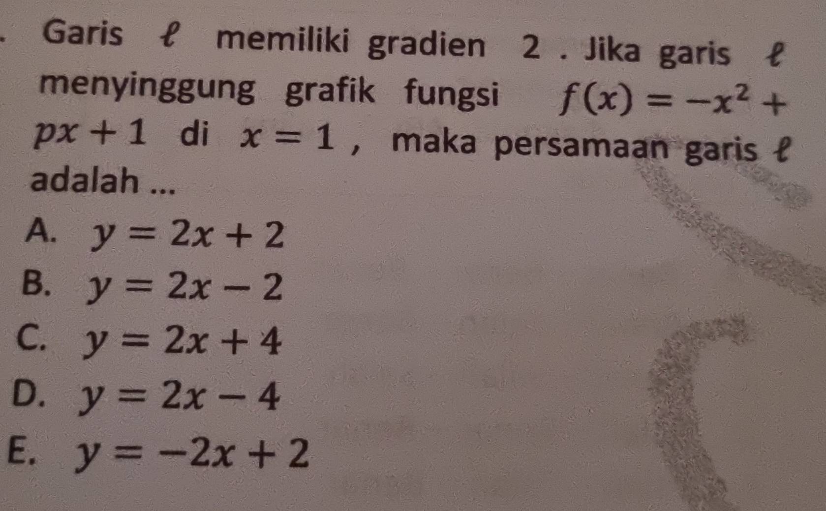 Garis £ memiliki gradien 2. Jika garis £
menyinggung grafik fungsi
f(x)=-x^2+
px+1 di x=1 , maka persamaan garis l
adalah ...
A. y=2x+2
B. y=2x-2
C. y=2x+4
D. y=2x-4
E. y=-2x+2